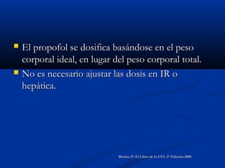  El propofol se dosifica basándose en el pesoEl propofol se dosifica basándose en el peso
corporal ideal, en lugar del peso corporal total.corporal ideal, en lugar del peso corporal total.
 No es necesario ajustar las dosis en IR oNo es necesario ajustar las dosis en IR o
hepática.hepática.
Marino P. El Libro de la UCI .3° Edición.2008Marino P. El Libro de la UCI .3° Edición.2008
 