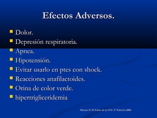 Efectos Adversos.Efectos Adversos.
 Dolor.Dolor.
 Depresión respiratoria.Depresión respiratoria.
 Apnea.Apnea.
 Hipotensión.Hipotensión.
 Evitar usarlo en ptes con shock.Evitar usarlo en ptes con shock.
 Reacciones anafilactoides.Reacciones anafilactoides.
 Orina de color verde.Orina de color verde.
 hipertrigliceridemiahipertrigliceridemia
Marino P. El Libro de la UCI .3° Edición.2008Marino P. El Libro de la UCI .3° Edición.2008
 