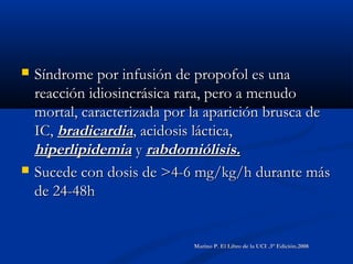  Síndrome por infusión de propofol es unaSíndrome por infusión de propofol es una
reacción idiosincrásica rara, pero a menudoreacción idiosincrásica rara, pero a menudo
mortal, caracterizada por la aparición brusca demortal, caracterizada por la aparición brusca de
IC,IC, bradicardiabradicardia, acidosis láctica,, acidosis láctica,
hiperlipidemiahiperlipidemia yy rabdomiólisis.rabdomiólisis.
 Sucede con dosis de >4-6 mg/kg/h durante másSucede con dosis de >4-6 mg/kg/h durante más
de 24-48hde 24-48h
Marino P. El Libro de la UCI .3° Edición.2008Marino P. El Libro de la UCI .3° Edición.2008
 