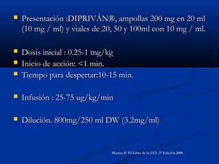  Presentación :DIPRIVÁN®, ampollas 200 mg en 20 mlPresentación :DIPRIVÁN®, ampollas 200 mg en 20 ml
(10 mg / ml) y viales de 20, 50 y 100ml con 10 mg / ml.(10 mg / ml) y viales de 20, 50 y 100ml con 10 mg / ml.
 Dosis inicial : 0.25-1 mg/kgDosis inicial : 0.25-1 mg/kg
 Inicio de acción: <1 min.Inicio de acción: <1 min.
 Tiempo para despertar:10-15 min.Tiempo para despertar:10-15 min.
 Infusión : 25-75 ug/kg/minInfusión : 25-75 ug/kg/min
 Dilución. 800mg/250 ml DW (3.2mg/ml)Dilución. 800mg/250 ml DW (3.2mg/ml)
Marino P. El Libro de la UCI .3° Edición.2008Marino P. El Libro de la UCI .3° Edición.2008
 