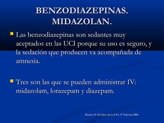 BENZODIAZEPINAS.BENZODIAZEPINAS.
MIDAZOLAN.MIDAZOLAN.
 Las benzodiazepinas son sedantes muyLas benzodiazepinas son sedantes muy
aceptados en las UCI porque su uso es seguro, yaceptados en las UCI porque su uso es seguro, y
la sedación que producen va acompañada dela sedación que producen va acompañada de
amnesia.amnesia.
 Tres son las que se pueden administrar IV:Tres son las que se pueden administrar IV:
midazolam, lorazepam y diazepam.midazolam, lorazepam y diazepam.
Marino P. El Libro de la UCI .3° Edición.2008Marino P. El Libro de la UCI .3° Edición.2008
 