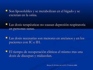  Son liposolubles y se metabolizan en el hígado y seSon liposolubles y se metabolizan en el hígado y se
excretan en la orina.excretan en la orina.
 Las dosis terapéuticas no causan depresión respiratoriaLas dosis terapéuticas no causan depresión respiratoria
en personas sanas.en personas sanas.
 Las dosis necesarias son menores en ancianos y en losLas dosis necesarias son menores en ancianos y en los
pacientes con IC e IH.pacientes con IC e IH.
 El tiempo de recuperación clínicas el mismo tras unaEl tiempo de recuperación clínicas el mismo tras una
dosis de diazepan y midazolan.dosis de diazepan y midazolan.
Marino P. El Libro de la UCI .3° Edición.2008Marino P. El Libro de la UCI .3° Edición.2008
 