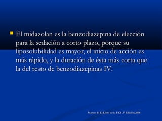  El midazolan es la benzodiazepina de elecciónEl midazolan es la benzodiazepina de elección
para la sedación a corto plazo, porque supara la sedación a corto plazo, porque su
liposolubilidad es mayor, el inicio de acción esliposolubilidad es mayor, el inicio de acción es
más rápido, y la duración de ésta más corta quemás rápido, y la duración de ésta más corta que
la del resto de benzodiazepinas IV.la del resto de benzodiazepinas IV.
Marino P. El Libro de la UCI .3° Edición.2008Marino P. El Libro de la UCI .3° Edición.2008
 