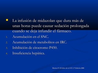  La infusión de midazolan que dura más deLa infusión de midazolan que dura más de
unas horas puede causar sedación prolongadaunas horas puede causar sedación prolongada
cuando se deja infundir el fármaco.cuando se deja infundir el fármaco.
1.1. Acumulación en el SNC.Acumulación en el SNC.
2.2. Acumulación de metabolitos en IRC.Acumulación de metabolitos en IRC.
3.3. Inhibición de citocromo P450.Inhibición de citocromo P450.
4.4. Insuficiencia hepática.Insuficiencia hepática.
Marino P. El Libro de la UCI .3° Edición.2008Marino P. El Libro de la UCI .3° Edición.2008
 