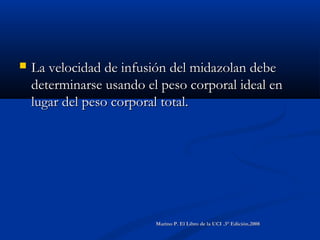  La velocidad de infusión del midazolan debeLa velocidad de infusión del midazolan debe
determinarse usando el peso corporal ideal endeterminarse usando el peso corporal ideal en
lugar del peso corporal total.lugar del peso corporal total.
Marino P. El Libro de la UCI .3° Edición.2008Marino P. El Libro de la UCI .3° Edición.2008
 