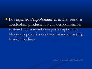  LosLos agentes despolarizantesagentes despolarizantes actúan como laactúan como la
acetilcolina, produciendo una despolarizaciónacetilcolina, produciendo una despolarización
sostenida de la membrana postsináptica quesostenida de la membrana postsináptica que
bloquea la posterior contracción muscular.( Ej.:bloquea la posterior contracción muscular.( Ej.:
la succinilcolina)la succinilcolina)
Marino P. El Libro de la UCI .3° Edición.2008Marino P. El Libro de la UCI .3° Edición.2008
 