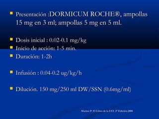  Presentación :Presentación :DORMICUM ROCHE®, ampollasDORMICUM ROCHE®, ampollas
15 mg en 3 ml; ampollas 5 mg en 5 ml.15 mg en 3 ml; ampollas 5 mg en 5 ml.
 Dosis inicial : 0.02-0.1 mg/kgDosis inicial : 0.02-0.1 mg/kg
 Inicio de acción: 1-5 min.Inicio de acción: 1-5 min.
 Duración: 1-2hDuración: 1-2h
 Infusión : 0.04-0.2 ug/kg/hInfusión : 0.04-0.2 ug/kg/h
 Dilución. 150 mg/250 ml DW/SSN (0.6mg/ml)Dilución. 150 mg/250 ml DW/SSN (0.6mg/ml)
Marino P. El Libro de la UCI .3° Edición.2008Marino P. El Libro de la UCI .3° Edición.2008
 