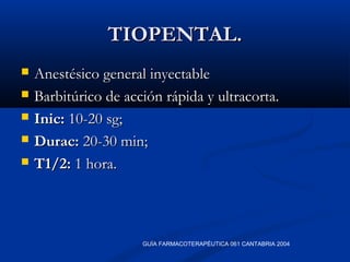 TIOPENTAL.TIOPENTAL.
 Anestésico general inyectableAnestésico general inyectable
 Barbitúrico de acción rápida y ultracorta.Barbitúrico de acción rápida y ultracorta.
 Inic:Inic: 10-20 sg;10-20 sg;
 Durac:Durac: 20-30 min;20-30 min;
 T1/2:T1/2: 1 hora.1 hora.
GUÍA FARMACOTERAPÉUTICA 061 CANTABRIA 2004
 