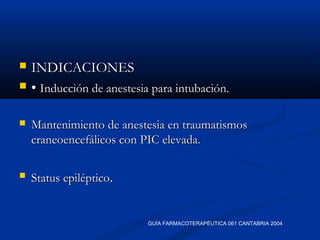  INDICACIONESINDICACIONES
 •• Inducción de anestesia para intubación.Inducción de anestesia para intubación.
 Mantenimiento de anestesia en traumatismosMantenimiento de anestesia en traumatismos
craneoencefálicos con PIC elevada.craneoencefálicos con PIC elevada.
 Status epilépticoStatus epiléptico..
GUÍA FARMACOTERAPÉUTICA 061 CANTABRIA 2004
 