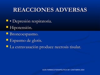 REACCIONES ADVERSASREACCIONES ADVERSAS
 •• Depresión respiratoria.Depresión respiratoria.
 Hipotensión.Hipotensión.
 Broncoespasmo.Broncoespasmo.
 Espasmo de glotis.Espasmo de glotis.
 La extravasación produce necrosis tisular.La extravasación produce necrosis tisular.
GUÍA FARMACOTERAPÉUTICA 061 CANTABRIA 2004
 