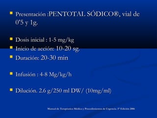 Presentación :Presentación :PENTOTAL SÓDICO®, vial dePENTOTAL SÓDICO®, vial de
0’5 y 1g.0’5 y 1g.
 Dosis inicial : 1-5 mg/kgDosis inicial : 1-5 mg/kg
 Inicio de acción:Inicio de acción: 10-20 sg10-20 sg..
 Duración:Duración: 20-30 min20-30 min
 Infusión : 4-8 Mg/kg/hInfusión : 4-8 Mg/kg/h
 Dilución. 2.6 g/250 ml DW/ (10mg/ml)Dilución. 2.6 g/250 ml DW/ (10mg/ml)
Manual de Terapéutica Médica y Procedimientos de Urgencia. 5° Edición 2006Manual de Terapéutica Médica y Procedimientos de Urgencia. 5° Edición 2006
 