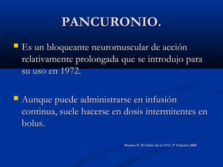 PANCURONIO.PANCURONIO.
 Es un bloqueante neuromuscular de acciónEs un bloqueante neuromuscular de acción
relativamente prolongada que se introdujo pararelativamente prolongada que se introdujo para
su uso en 1972.su uso en 1972.
 Aunque puede administrarse en infusiónAunque puede administrarse en infusión
continua, suele hacerse en dosis intermitentes encontinua, suele hacerse en dosis intermitentes en
bolus.bolus.
Marino P. El Libro de la UCI .3° Edición.2008Marino P. El Libro de la UCI .3° Edición.2008
 