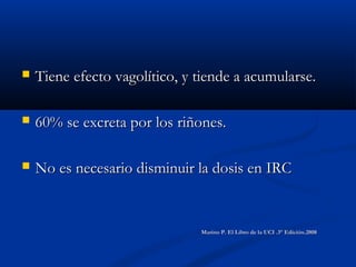  Tiene efecto vagolítico, y tiende a acumularse.Tiene efecto vagolítico, y tiende a acumularse.
 60% se excreta por los riñones.60% se excreta por los riñones.
 No es necesario disminuir la dosis en IRCNo es necesario disminuir la dosis en IRC
Marino P. El Libro de la UCI .3° Edición.2008Marino P. El Libro de la UCI .3° Edición.2008
 