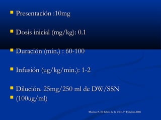  Presentación :10mgPresentación :10mg
 Dosis inicial (mg/kg): 0.1Dosis inicial (mg/kg): 0.1
 Duración (min.) : 60-100Duración (min.) : 60-100
 Infusión (ug/kg/min.): 1-2Infusión (ug/kg/min.): 1-2
 Dilución. 25mg/250 ml de DW/SSNDilución. 25mg/250 ml de DW/SSN
 (100ug/ml)(100ug/ml)
Marino P. El Libro de la UCI .3° Edición.2008Marino P. El Libro de la UCI .3° Edición.2008
 