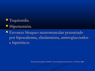  Taquicardia.Taquicardia.
 Hipertensión.Hipertensión.
 Favorece bloqueo neuromuscular potenciadoFavorece bloqueo neuromuscular potenciado
por hipocaliemia, clindamicina, aminoglucósidospor hipocaliemia, clindamicina, aminoglucósidos
e hipnóticose hipnóticos
Manual de Terapéutica Médica y Procedimientos de Urgencia. 5° Edición 2006Manual de Terapéutica Médica y Procedimientos de Urgencia. 5° Edición 2006
 