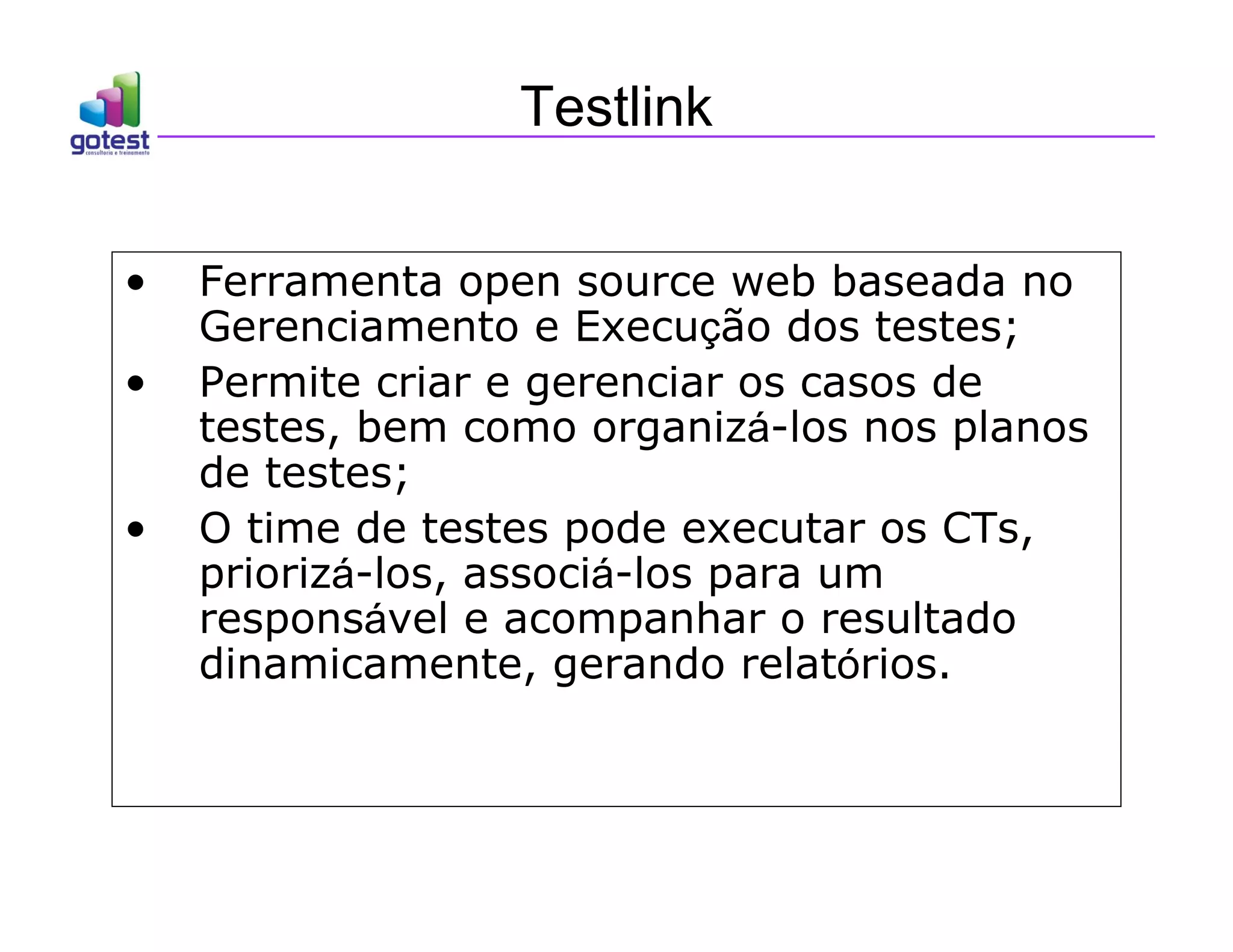 Testlink
• Ferramenta open source web baseada no
Gerenciamento e Execução dos testes;
• Permite criar e gerenciar os casos de
testes, bem como organizá-los nos planos
de testes;
• O time de testes pode executar os CTs,
priorizá-los, associá-los para um
responsável e acompanhar o resultado
dinamicamente, gerando relatórios.
 