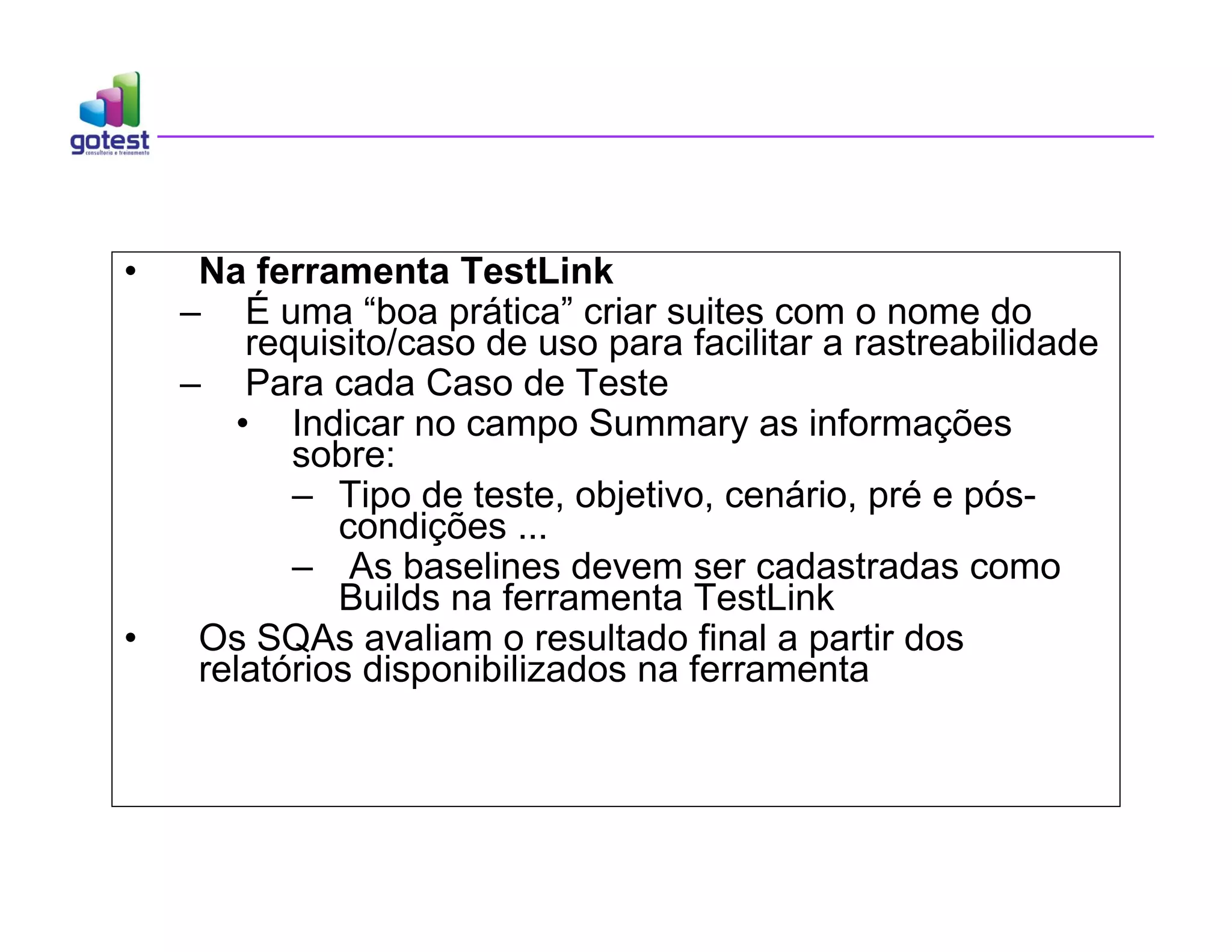 • Na ferramenta TestLink
– É uma “boa prática” criar suites com o nome do
requisito/caso de uso para facilitar a rastreabilidade
– Para cada Caso de Teste
• Indicar no campo Summary as informações
sobre:
– Tipo de teste, objetivo, cenário, pré e pós-
condições ...
– As baselines devem ser cadastradas como
Builds na ferramenta TestLink
• Os SQAs avaliam o resultado final a partir dos
relatórios disponibilizados na ferramenta
 