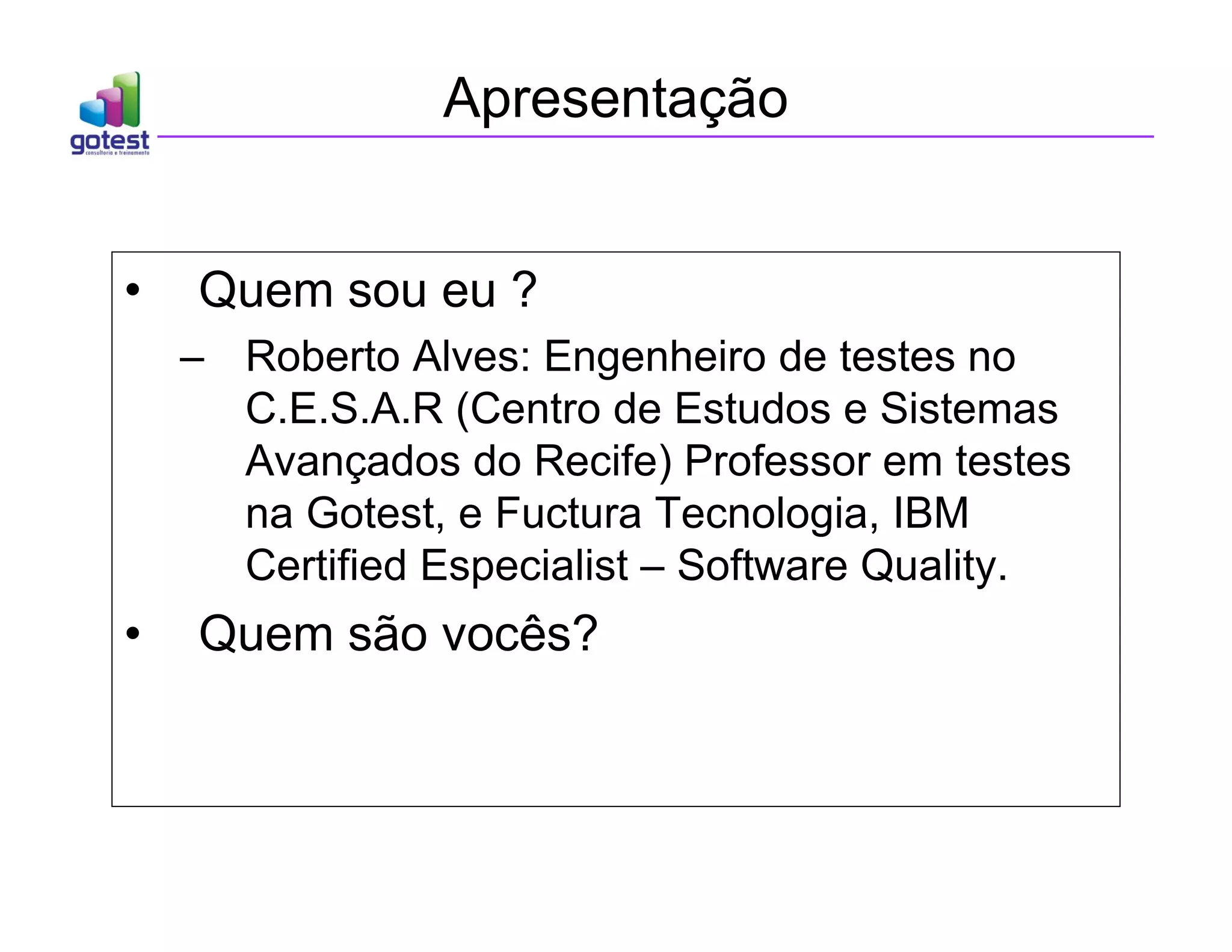 Apresentação
• Quem sou eu ?
– Roberto Alves: Engenheiro de testes no
C.E.S.A.R (Centro de Estudos e Sistemas
Avançados do Recife) Professor em testes
na Gotest, e Fuctura Tecnologia, IBM
Certified Especialist – Software Quality.
• Quem são vocês?
 