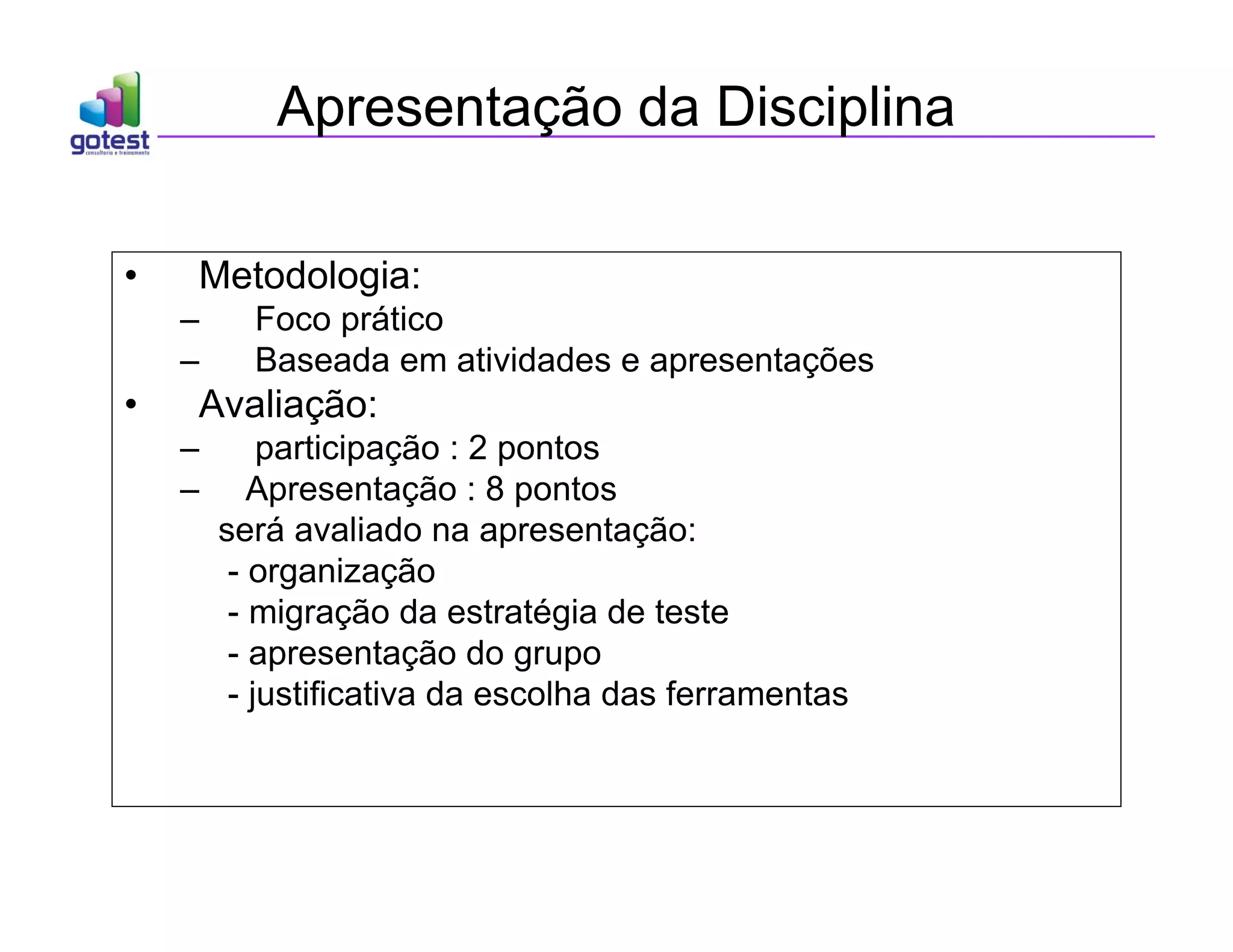 Apresentação da Disciplina
• Metodologia:
– Foco prático
– Baseada em atividades e apresentações
• Avaliação:
– participação : 2 pontos
– Apresentação : 8 pontos
será avaliado na apresentação:
- organização
- migração da estratégia de teste
- apresentação do grupo
- justificativa da escolha das ferramentas
 