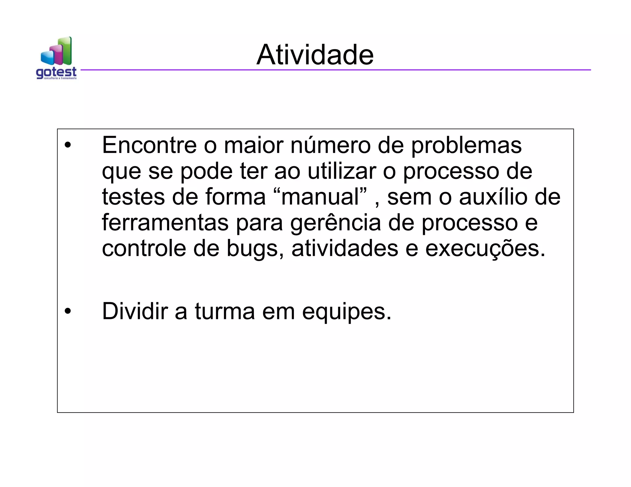 Atividade
• Encontre o maior número de problemas
que se pode ter ao utilizar o processo de
testes de forma “manual” , sem o auxílio de
ferramentas para gerência de processo e
controle de bugs, atividades e execuções.
• Dividir a turma em equipes.
 