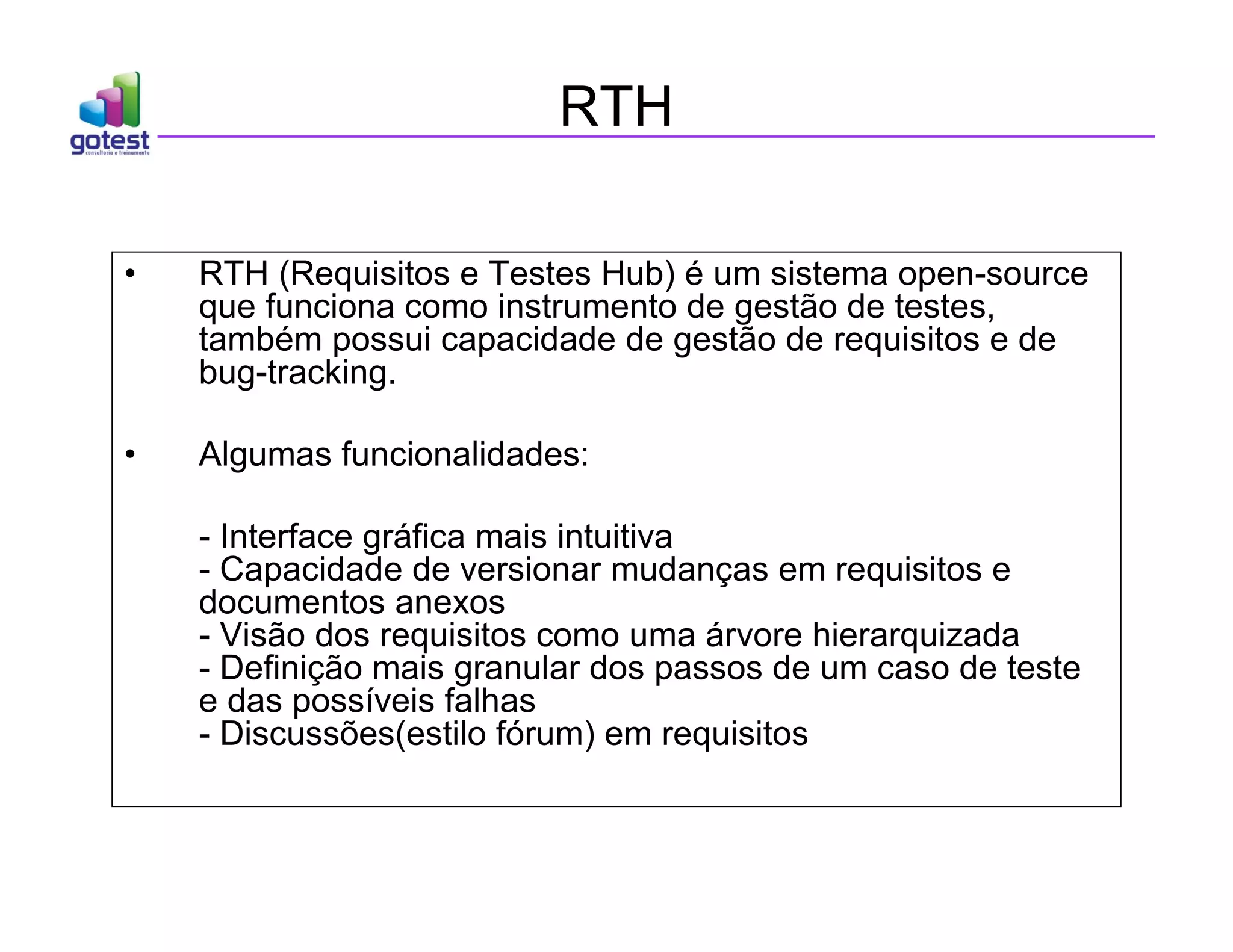 RTH
• RTH (Requisitos e Testes Hub) é um sistema open-source
que funciona como instrumento de gestão de testes,
também possui capacidade de gestão de requisitos e de
bug-tracking.
• Algumas funcionalidades:
- Interface gráfica mais intuitiva
- Capacidade de versionar mudanças em requisitos e
documentos anexos
- Visão dos requisitos como uma árvore hierarquizada
- Definição mais granular dos passos de um caso de teste
e das possíveis falhas
- Discussões(estilo fórum) em requisitos
 