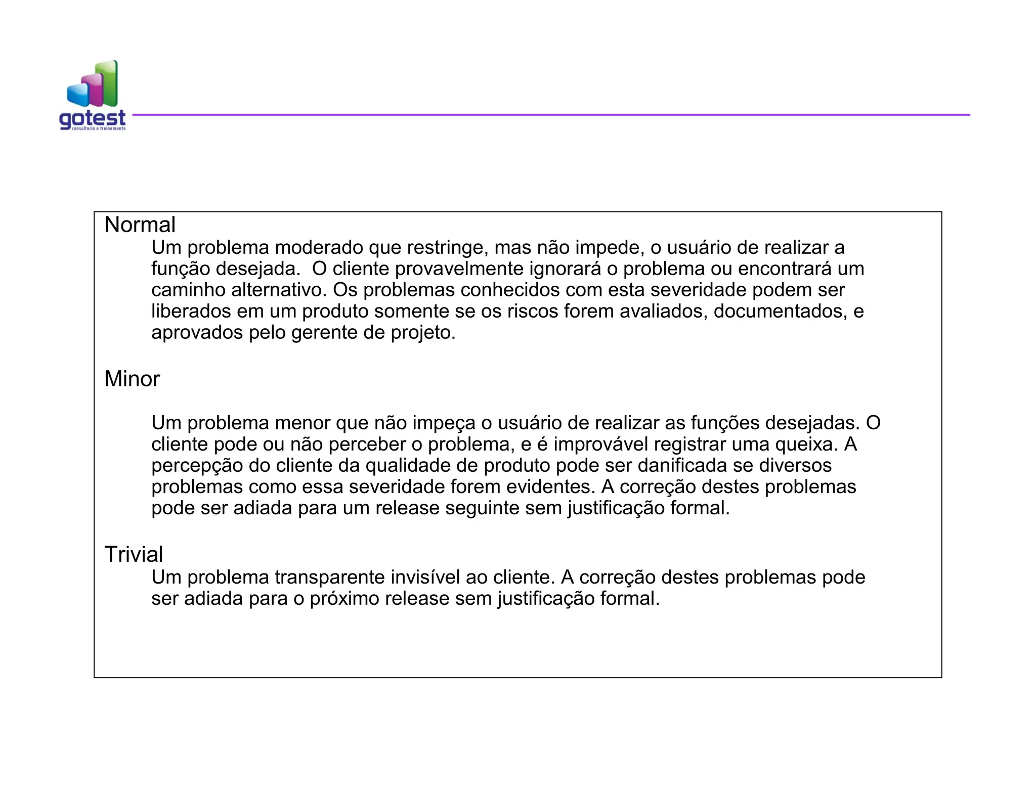 Normal
Um problema moderado que restringe, mas não impede, o usuário de realizar a
função desejada. O cliente provavelmente ignorará o problema ou encontrará um
caminho alternativo. Os problemas conhecidos com esta severidade podem ser
liberados em um produto somente se os riscos forem avaliados, documentados, e
aprovados pelo gerente de projeto.
Minor
Um problema menor que não impeça o usuário de realizar as funções desejadas. O
cliente pode ou não perceber o problema, e é improvável registrar uma queixa. A
percepção do cliente da qualidade de produto pode ser danificada se diversos
problemas como essa severidade forem evidentes. A correção destes problemas
pode ser adiada para um release seguinte sem justificação formal.
Trivial
Um problema transparente invisível ao cliente. A correção destes problemas pode
ser adiada para o próximo release sem justificação formal.
 