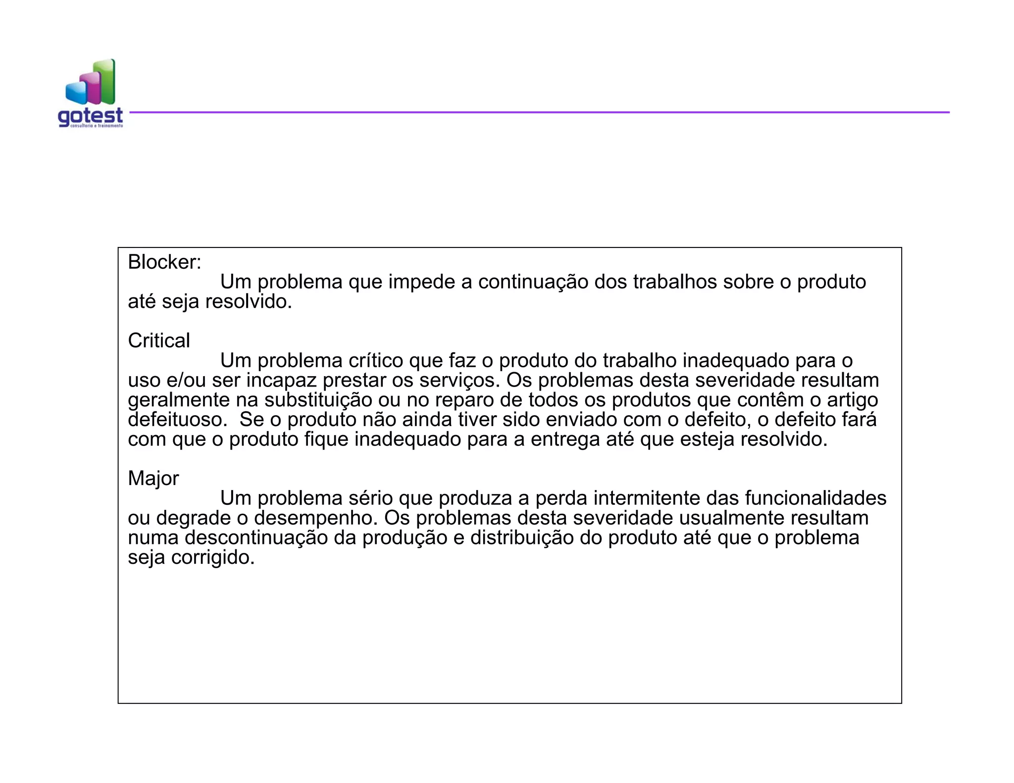 Blocker:
Um problema que impede a continuação dos trabalhos sobre o produto
até seja resolvido.
Critical
Um problema crítico que faz o produto do trabalho inadequado para o
uso e/ou ser incapaz prestar os serviços. Os problemas desta severidade resultam
geralmente na substituição ou no reparo de todos os produtos que contêm o artigo
defeituoso. Se o produto não ainda tiver sido enviado com o defeito, o defeito fará
com que o produto fique inadequado para a entrega até que esteja resolvido.
Major
Um problema sério que produza a perda intermitente das funcionalidades
ou degrade o desempenho. Os problemas desta severidade usualmente resultam
numa descontinuação da produção e distribuição do produto até que o problema
seja corrigido.
 