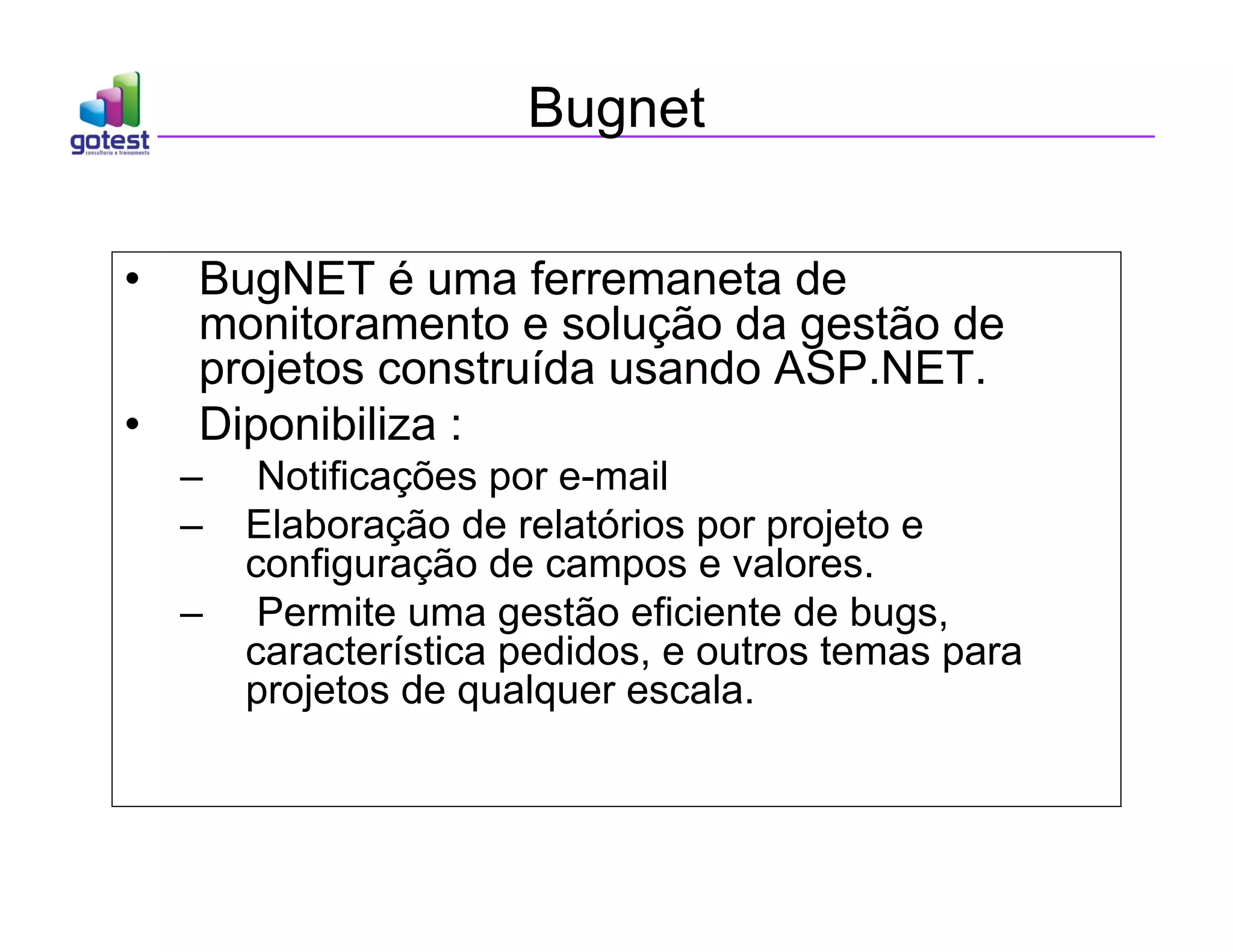Bugnet
• BugNET é uma ferremaneta de
monitoramento e solução da gestão de
projetos construída usando ASP.NET.
• Diponibiliza :
– Notificações por e-mail
– Elaboração de relatórios por projeto e
configuração de campos e valores.
– Permite uma gestão eficiente de bugs,
característica pedidos, e outros temas para
projetos de qualquer escala.
 
