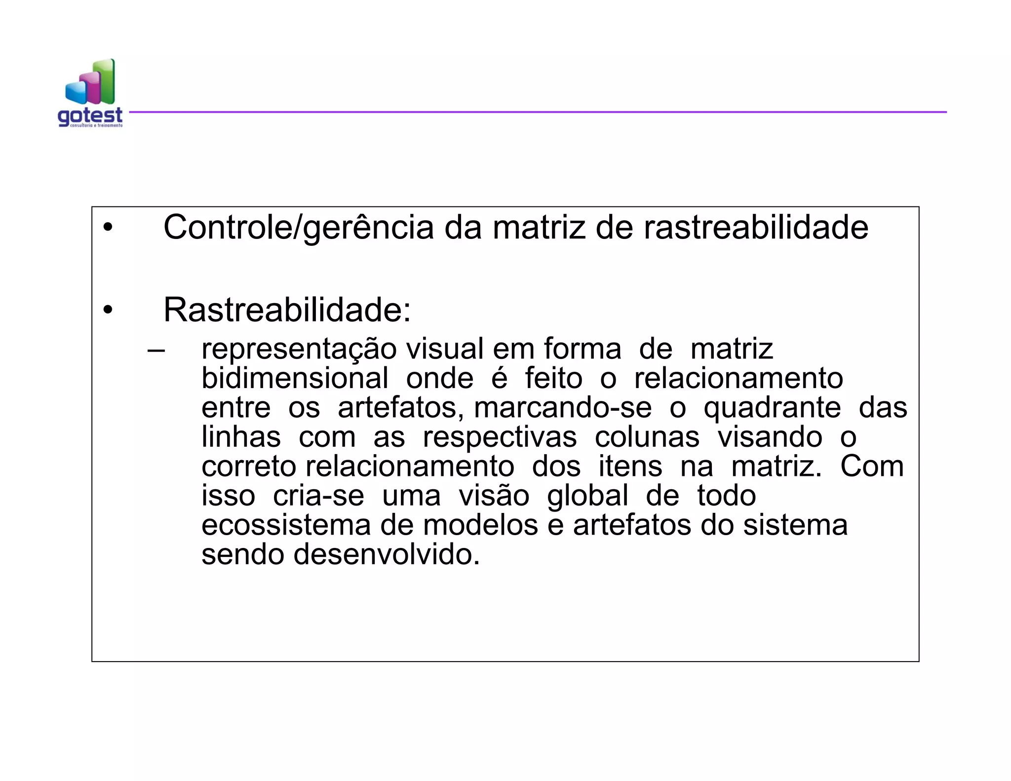 • Controle/gerência da matriz de rastreabilidade
• Rastreabilidade:
– representação visual em forma de matriz
bidimensional onde é feito o relacionamento
entre os artefatos, marcando-se o quadrante das
linhas com as respectivas colunas visando o
correto relacionamento dos itens na matriz. Com
isso cria-se uma visão global de todo
ecossistema de modelos e artefatos do sistema
sendo desenvolvido.
 