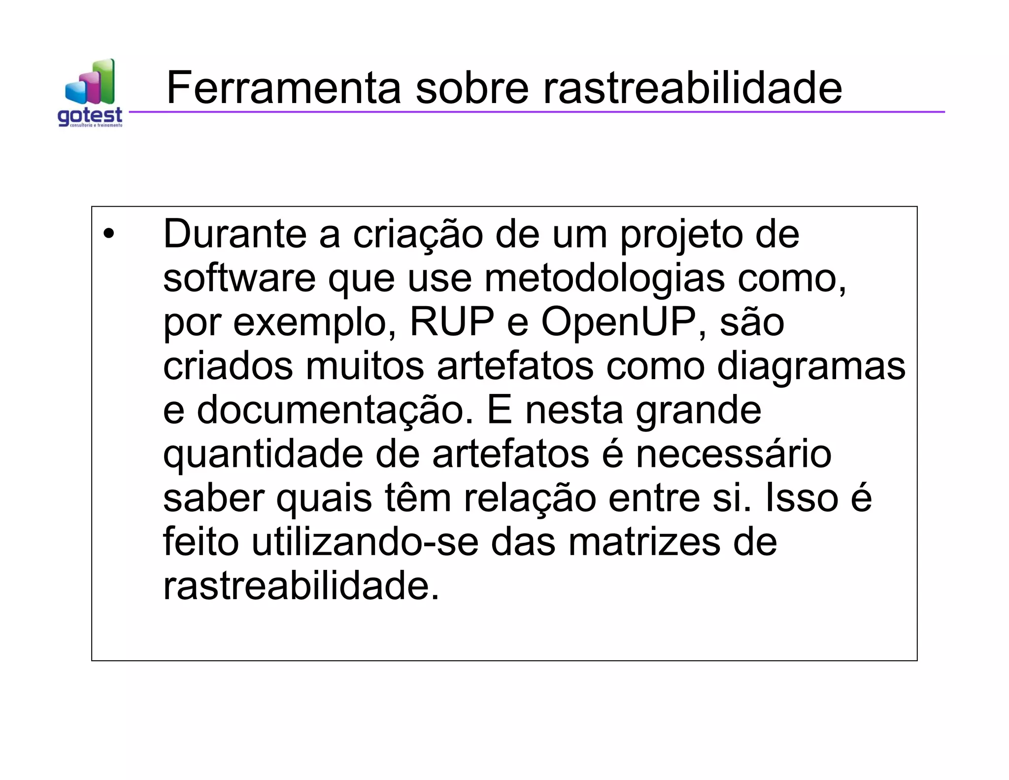 Ferramenta sobre rastreabilidade
• Durante a criação de um projeto de
software que use metodologias como,
por exemplo, RUP e OpenUP, são
criados muitos artefatos como diagramas
e documentação. E nesta grande
quantidade de artefatos é necessário
saber quais têm relação entre si. Isso é
feito utilizando-se das matrizes de
rastreabilidade.
 