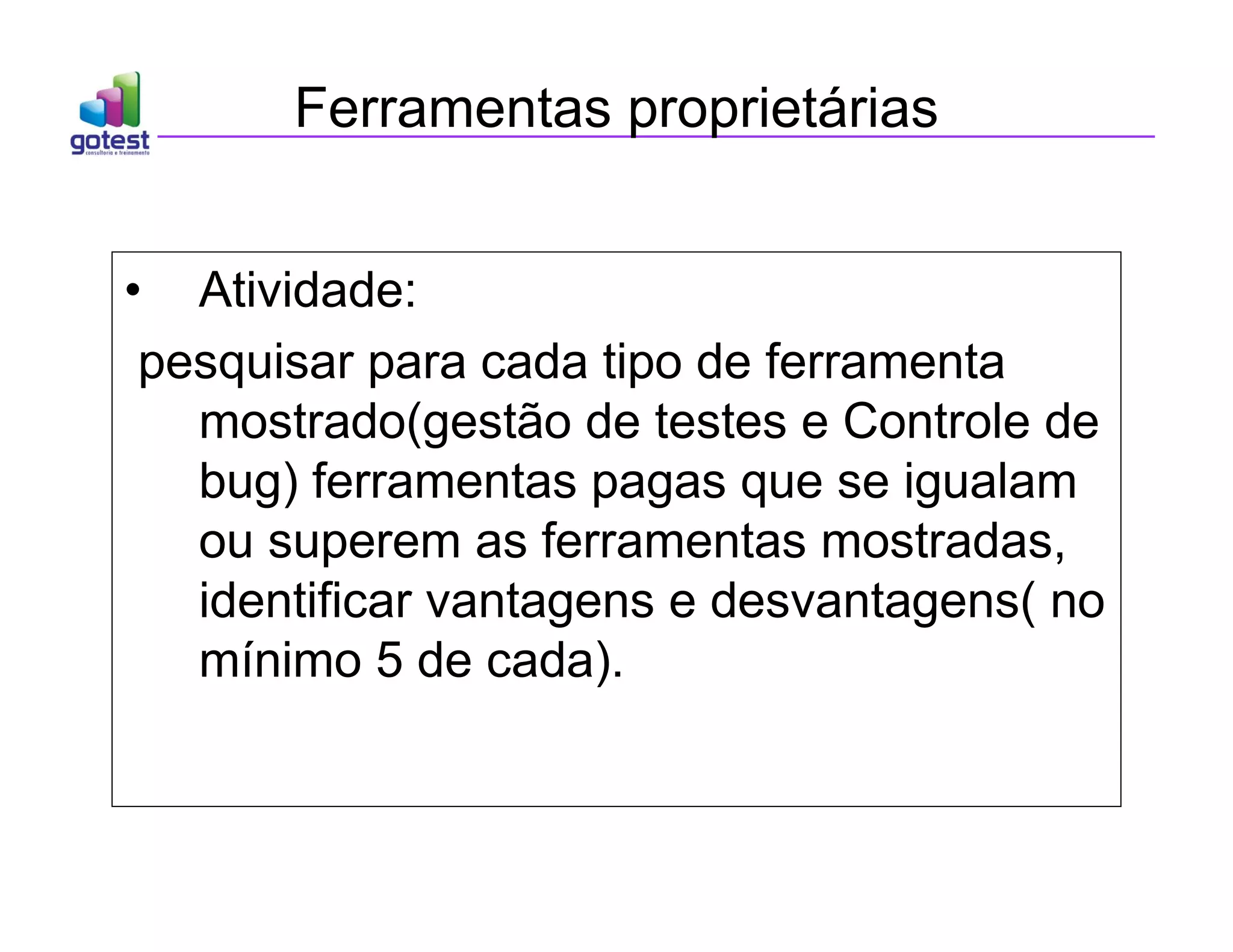 Ferramentas proprietárias
• Atividade:
pesquisar para cada tipo de ferramenta
mostrado(gestão de testes e Controle de
bug) ferramentas pagas que se igualam
ou superem as ferramentas mostradas,
identificar vantagens e desvantagens( no
mínimo 5 de cada).
 