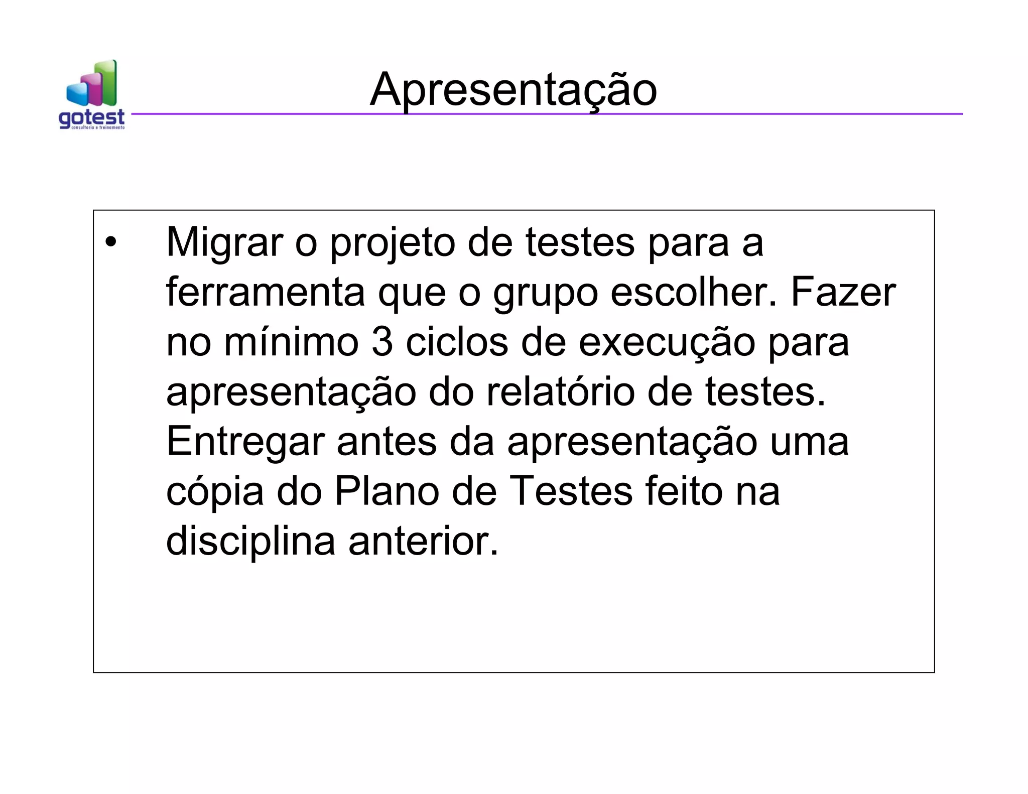 Apresentação
• Migrar o projeto de testes para a
ferramenta que o grupo escolher. Fazer
no mínimo 3 ciclos de execução para
apresentação do relatório de testes.
Entregar antes da apresentação uma
cópia do Plano de Testes feito na
disciplina anterior.
 