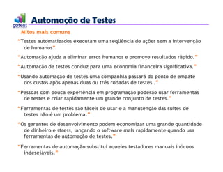 Automação de Testes
Automação de Testes
“Testes automatizados executam uma seqüência de ações sem a intervenção
de humanos”
“Automação ajuda a eliminar erros humanos e promove resultados rápido.”
“Automação de testes conduz para uma economia financeira significativa.”
“Usando automação de testes uma companhia passará do ponto de empate
dos custos após apenas duas ou três rodadas de testes .”
“Pessoas com pouca experiência em programação poderão usar ferramentas
de testes e criar rapidamente um grande conjunto de testes.”
“Ferramentas de testes são fáceis de usar e a manutenção das suítes de
testes não é um problema.”
“Os gerentes de desenvolvimento podem economizar uma grande quantidade
de dinheiro e stress, lançando o software mais rapidamente quando usa
ferramentas de automação de testes.”
“Ferramentas de automação substitui aqueles testadores manuais inócuos
indesejáveis.”
Mitos mais comuns
 