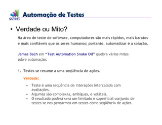 Automação de Testes
Automação de Testes
• Verdade ou Mito?
Na área de teste de software, computadores são mais rápidos, mais baratos
e mais confiáveis que os seres humanos; portanto, automatizar é a solução.
James Bach em “Test Automation Snake Oil” quebra vários mitos
sobre automação:
1. Testes se resume a uma seqüência de ações.
Verdade:
• Teste é uma seqüência de interações intercalada com
avaliações.
• Algumas são complexas, ambíguas, e voláteis.
• O resultado poderá será um limitado e superficial conjunto de
testes se nos pensarmos em testes como seqüência de ações.
 