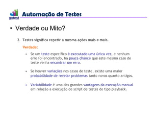 Automação de Testes
Automação de Testes
• Verdade ou Mito?
2. Testes significa repetir a mesma ações mais e mais.
Verdade:
• Se um teste específico é executado uma única vez, e nenhum
erro foi encontrado, há pouca chance que este mesmo caso de
teste venha encontrar um erro.
• Se houver variações nos casos de teste, existe uma maior
probabilidade de revelar problemas tanto novos quanto antigos.
• Variabilidade é uma das grandes vantagens da execução manual
em relação a execução de script de testes do tipo playback.
 