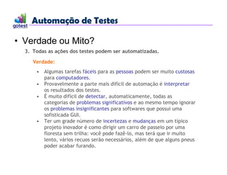 Automação de Testes
Automação de Testes
• Verdade ou Mito?
3. Todas as ações dos testes podem ser automatizadas.
Verdade:
• Algumas tarefas fáceis para as pessoas podem ser muito custosas
para computadores.
• Provavelmente a parte mais difícil de automação é interpretar
os resultados dos testes.
• É muito difícil de detectar, automaticamente, todas as
categorias de problemas significativos e ao mesmo tempo ignorar
os problemas insignificantes para softwares que possui uma
sofisticada GUI.
• Ter um grade número de incertezas e mudanças em um típico
projeto inovador é como dirigir um carro de passeio por uma
floresta sem trilha: você pode fazê-lo, mas terá que ir muito
lento, vários recuos serão necessários, além de que alguns pneus
poder acabar furando.
 