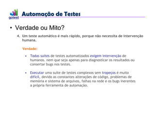 Automação de Testes
Automação de Testes
• Verdade ou Mito?
4. Um teste automático é mais rápido, porque não necessita de intervenção
humana.
Verdade:
• Todas suítes de testes automatizados exigem intervenção de
humanos. nem que seja apenas para diagnosticar os resultados ou
consertar bugs nos testes.
• Executar uma suíte de testes complexos sem tropeços é muito
difícil, devido as constantes alterações de código, problemas de
memória e sistema de arquivos, falhas na rede e os bugs inerentes
a própria ferramenta de automação.
 