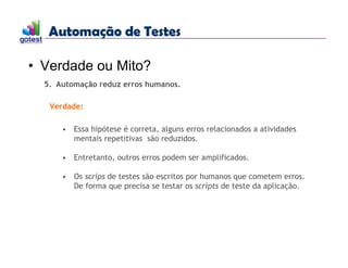 Automação de Testes
Automação de Testes
• Verdade ou Mito?
5. Automação reduz erros humanos.
• Essa hipótese é correta, alguns erros relacionados a atividades
mentais repetitivas são reduzidos.
• Entretanto, outros erros podem ser amplificados.
• Os scrips de testes são escritos por humanos que cometem erros.
De forma que precisa se testar os scripts de teste da aplicação.
Verdade:
 