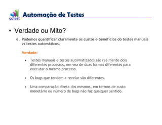 Automação de Testes
Automação de Testes
• Verdade ou Mito?
6. Podemos quantificar claramente os custos e benefícios do testes manuais
vs testes automáticos.
Verdade:
• Testes manuais e testes automatizados são realmente dois
diferentes processos, em vez de duas formas diferentes para
executar o mesmo processo.
• Os bugs que tendem a revelar são diferentes.
• Uma comparação direta dos mesmos, em termos de custo
monetário ou número de bugs não faz qualquer sentido.
 