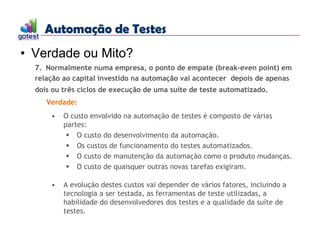 Automação de Testes
Automação de Testes
• Verdade ou Mito?
7. Normalmente numa empresa, o ponto de empate (break-even point) em
relação ao capital investido na automação vai acontecer depois de apenas
dois ou três ciclos de execução de uma suíte de teste automatizado.
Verdade:
• O custo envolvido na automação de testes é composto de várias
partes:
 O custo do desenvolvimento da automação.
 Os custos de funcionamento do testes automatizados.
 O custo de manutenção da automação como o produto mudanças.
 O custo de quaisquer outras novas tarefas exigiram.
• A evolução destes custos vai depender de vários fatores, incluindo a
tecnologia a ser testada, as ferramentas de teste utilizadas, a
habilidade do desenvolvedores dos testes e a qualidade da suíte de
testes.
 