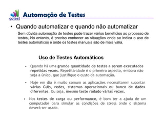Automação de Testes
Automação de Testes
• Quando automatizar e quando não automatizar
Uso de Testes Automáticos
• Quando há uma grande quantidade de testes a serem executados
repetidas vezes. Repetitividade é o primeiro aspecto, embora não
seja a único, que justifique o custo da automação.
• Nos testes de carga ou performance, é bom ter a ajuda de um
computador para simular as condições de stress onde o sistema
deverá ser usado.
• Hoje em dia é muito comum as aplicações necessitarem suportar
várias GUIs, redes, sistemas operacionais ou banco de dados
diferentes. Ou seja, mesmo teste rodado várias vezes.
Sem dúvida automação de testes pode trazer vários benefícios ao processo de
testes, No entanto, é preciso conhecer as situações onde se indica o uso de
testes automáticos e onde os testes manuais são de mais valia.
 