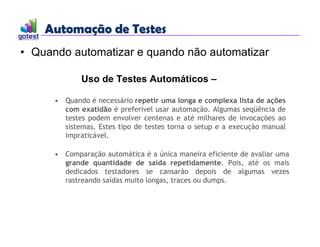 Automação de Testes
Automação de Testes
• Quando automatizar e quando não automatizar
Uso de Testes Automáticos –
• Quando é necessário repetir uma longa e complexa lista de ações
com exatidão é preferível usar automação. Algumas seqüência de
testes podem envolver centenas e até milhares de invocações ao
sistemas. Estes tipo de testes torna o setup e a execução manual
impraticável.
• Comparação automática é a única maneira eficiente de avaliar uma
grande quantidade de saída repetidamente. Pois, até os mais
dedicados testadores se cansarão depois de algumas vezes
rastreando saídas muito longas, traces ou dumps.
 