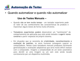 Automação de Testes
Automação de Testes
• Quando automatizar e quando não automatizar
Uso de Testes Manuais –
• Quando não se tem muito tempo - um testador experiente pode
se valer de seu conhecimento das características do produto e
improvisar alguns testes de forma muito eficiente.
• Testadores experientes podem desenvolver um “sentimento” do
comportamento da aplicação que está sendo testada e sugerir novos
cenários a partir respostas do próprio sistema.
• Em situações que se necessita de criatividade, reconhecimento e
avaliação de padrões, os seres humanos conseguem superar os
computadores. Nestes casos testadores manuais produzem facilmente
generalizações e avaliações adaptativas que seria muito difícil realizar
com o computador. Imagine a complexidade de um teste automático
para decidir se uma imagem ou um som está sendo tocado
corretamente por um dispositivo multimídia.
 