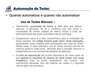 Automação de Testes
Automação de Testes
• Quando automatizar e quando não automatizar
Uso de Testes Manuais –
• Tipicamente, automação de testes é mais caro que apenas
executar a aplicação. Se há a evidência que não existe a
necessidade de muitas rodadas de testes, talvez o custo do
desenvolvimento dos testes automático não se justifique.
• Componentes novos é o foco característico para a realização dos
testes manuais. Um código instável pode sofrer várias alterações,
demandando muito trabalho para atualizações dos casos de testes.
Nestes casos, é mais indicado o uso de testes manuais escritos de
maneira genérica (high-level), deixando para o testador discernir o
comportamento mais corretos dos detalhes da aplicação.
• O custo de manutenção dos scripts automáticos de testes pode ser
alto quando os requisitos do sistema em teste mudar com muita
freqüência. Caso os testes automáticos não tiverem uma
manutenção adequada, eles não poderão ser usados e o esperado
retorno pode não acontecer.
 