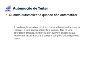 Automação de Testes
Automação de Testes
• Quando automatizar e quando não automatizar
A combinação das duas técnicas: testes automatizados e testes
manuais, é uma prática eficiente e comum. Não há uma
abordagem simples, melhor ou pior. Existem situações que
favorecem testes manuais e outras a completa automação dos
testes.
 