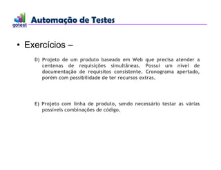Automação de Testes
Automação de Testes
• Exercícios –
D) Projeto de um produto baseado em Web que precisa atender a
centenas de requisições simultâneas. Possui um nível de
documentação de requisitos consistente. Cronograma apertado,
porém com possibilidade de ter recursos extras.
E) Projeto com linha de produto, sendo necessário testar as várias
possíveis combinações de código.
 