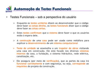 Automação de Testes Funcionais
Automação de Testes Funcionais
• Testes Funcionais – sob a perspectiva do usuário
 Enquanto os testes unitários dizem ao desenvolvedor que o código
deve fazer as coisas direito, os testes funcionais dizer que o código
deve fazer as coisas certas.
 Estes testes confirmam que o sistema deve fazer o que os usuários
estão à espera dele.
 A construção de uma casa pode ser usada como métáfora para
explicar o desenvolvimento de um sistema computacional
 Teste de unidade se assemelha a um inspetor de obras visitando
uma casa em construção. Ele está focado nos diversos sistemas
internos da casa, a fundação, o sistema hidráulico, rede elétrica,
canalização, etc.
 Ele assegura (por meio de verificação), que as partes da casa irá
funcionar corretamente e com segurança, ou seja, corresponde ao
requisitos do projeto da construção.
 