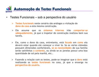 Automação de Testes Funcionais
Automação de Testes Funcionais
• Testes Funcionais – sob a perspectiva do usuário
 Testes funcionais neste cenário são análogos a visitação do
dono da casa a esta mesma construção.
 Ele assume que os sistemas internos irão comportar-se
adequadamente, já que o inspetor de construção realizou bem sua
tarefa.
 Ele, como o dono da casa, entretanto, está focado em como ela
deverá estar quando ele começar a viver lá. Se os vários cômodos
possuem dimensões confortáveis, se as necessidades de sua família
serão satisfeitas a contento, ou ainda se as janelas possui uma boa
quantidade de sol pela manhã, etc..
 Fazendo a relação com os testes, pode-se imaginar que o dono está
realizando os testes funcionais na casa, já que a enxerga na
perspectiva do usuário.
 