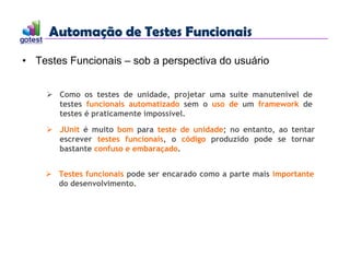 Automação de Testes Funcionais
Automação de Testes Funcionais
• Testes Funcionais – sob a perspectiva do usuário
 Como os testes de unidade, projetar uma suíte manutenível de
testes funcionais automatizado sem o uso de um framework de
testes é praticamente impossível.
 JUnit é muito bom para teste de unidade; no entanto, ao tentar
escrever testes funcionais, o código produzido pode se tornar
bastante confuso e embaraçado.
 Testes funcionais pode ser encarado como a parte mais importante
do desenvolvimento.
 