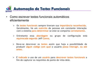 Automação de Testes Funcionais
Automação de Testes Funcionais
• Como escrever testes funcionais automáticos
eficientemente
 Os testes funcionais sempre tiveram sua importância reconhecida.
Geralmente, há um exército de pessoas em constante interação
com o sistema para determinar se este se comporta corretamente.
 Entretanto essa abordagem ou grupo de configuração está
equivocada segundo Jeff Canna.
 Deve-se descrever os testes assim que haja a possibilidade de
produzir algum código com qual o usuário possa interagir, ou até
antes.
 É indicado o uso de um usuário para descrever testes funcionais a
fim de capturar os requisitos do ponto de vista dele.
 